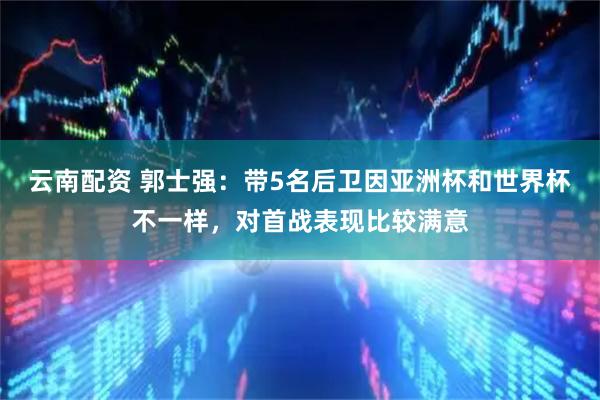 云南配资 郭士强：带5名后卫因亚洲杯和世界杯不一样，对首战表现比较满意