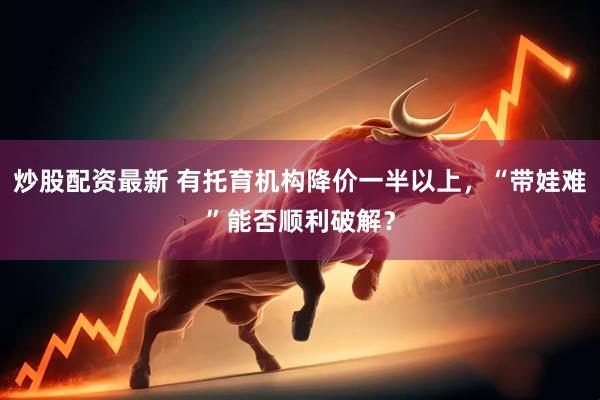 炒股配资最新 有托育机构降价一半以上，“带娃难”能否顺利破解？