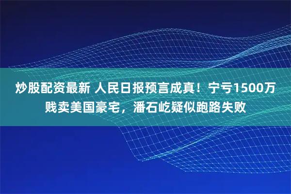 炒股配资最新 人民日报预言成真！宁亏1500万贱卖美国豪宅，潘石屹疑似跑路失败