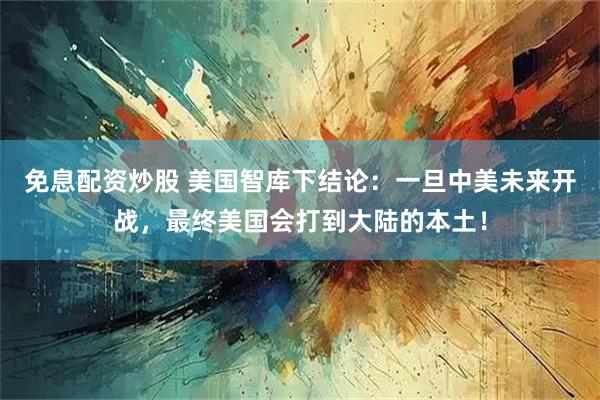 免息配资炒股 美国智库下结论：一旦中美未来开战，最终美国会打到大陆的本土！