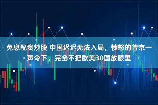免息配资炒股 中国迟迟无法入局，愤怒的普京一声令下，完全不把欧美30国放眼里