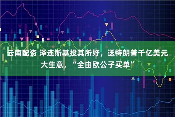 云南配资 泽连斯基投其所好，送特朗普千亿美元大生意，“全由欧公子买单”