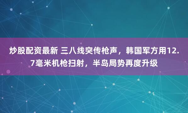 炒股配资最新 三八线突传枪声，韩国军方用12.7毫米机枪扫射，半岛局势再度升级