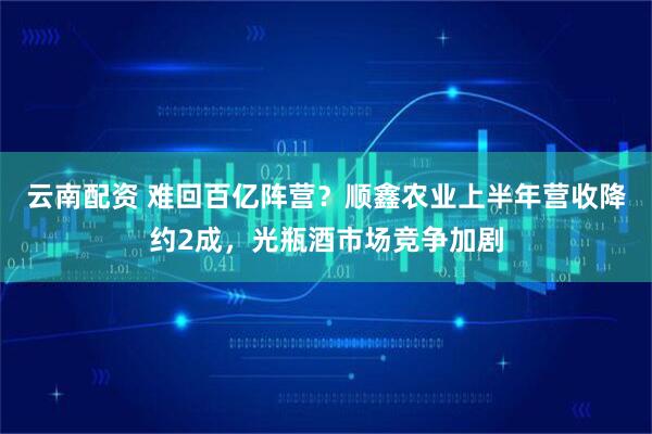 云南配资 难回百亿阵营？顺鑫农业上半年营收降约2成，光瓶酒市场竞争加剧
