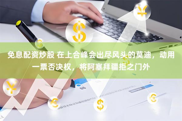 免息配资炒股 在上合峰会出尽风头的莫迪，动用一票否决权，将阿塞拜疆拒之门外