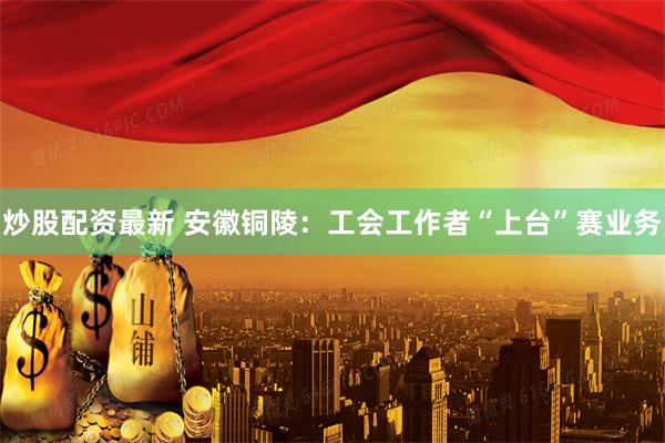 炒股配资最新 安徽铜陵：工会工作者“上台”赛业务