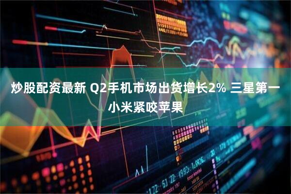 炒股配资最新 Q2手机市场出货增长2% 三星第一小米紧咬苹果