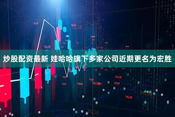 炒股配资最新 娃哈哈旗下多家公司近期更名为宏胜