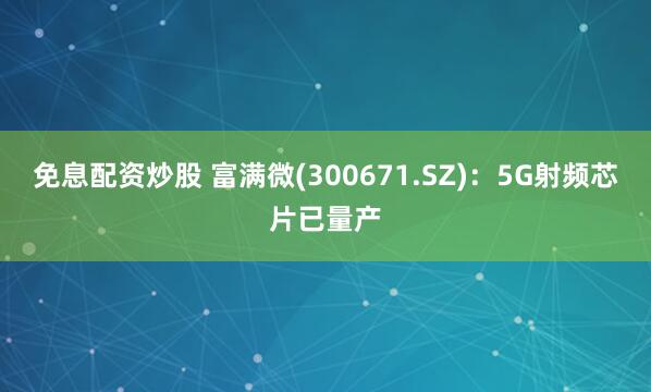 免息配资炒股 富满微(300671.SZ)：5G射频芯片已量产