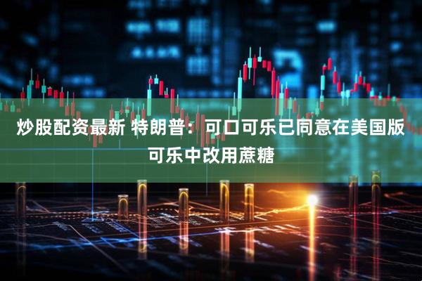 炒股配资最新 特朗普：可口可乐已同意在美国版可乐中改用蔗糖