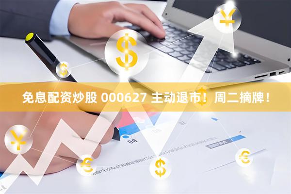 免息配资炒股 000627 主动退市！周二摘牌！