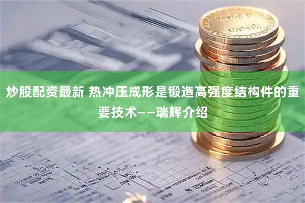 炒股配资最新 热冲压成形是锻造高强度结构件的重要技术——瑞辉介绍