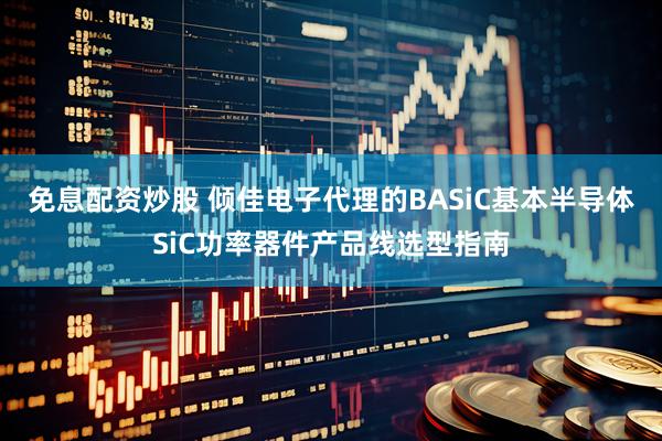 免息配资炒股 倾佳电子代理的BASiC基本半导体SiC功率器件产品线选型指南