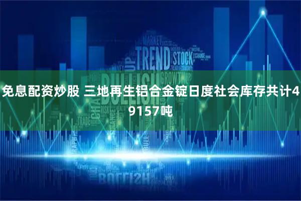 免息配资炒股 三地再生铝合金锭日度社会库存共计49157吨