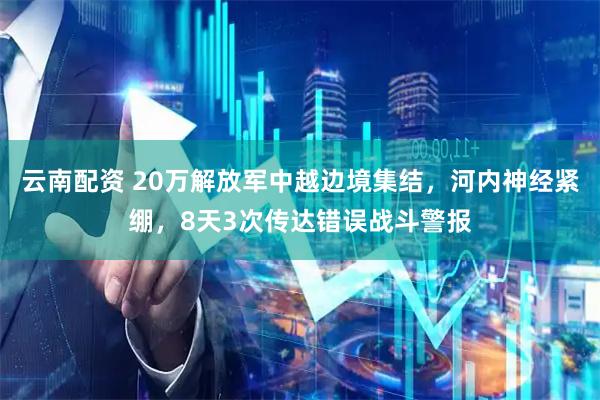 云南配资 20万解放军中越边境集结，河内神经紧绷，8天3次传达错误战斗警报