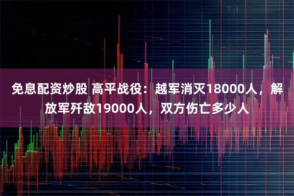 免息配资炒股 高平战役：越军消灭18000人，解放军歼敌19000人，双方伤亡多少人