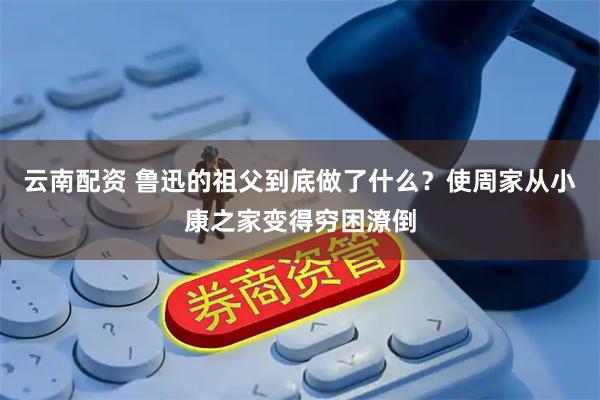 云南配资 鲁迅的祖父到底做了什么？使周家从小康之家变得穷困潦倒