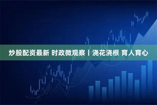 炒股配资最新 时政微观察丨浇花浇根 育人育心