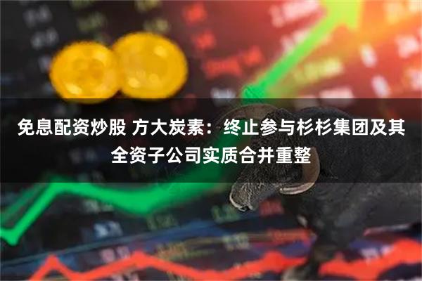 免息配资炒股 方大炭素：终止参与杉杉集团及其全资子公司实质合并重整