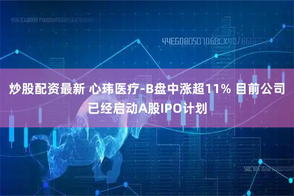 炒股配资最新 心玮医疗-B盘中涨超11% 目前公司已经启动A股IPO计划