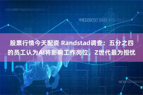 股票行情今天配资 Randstad调查：五分之四的员工认为AI将影响工作岗位，Z世代最为担忧