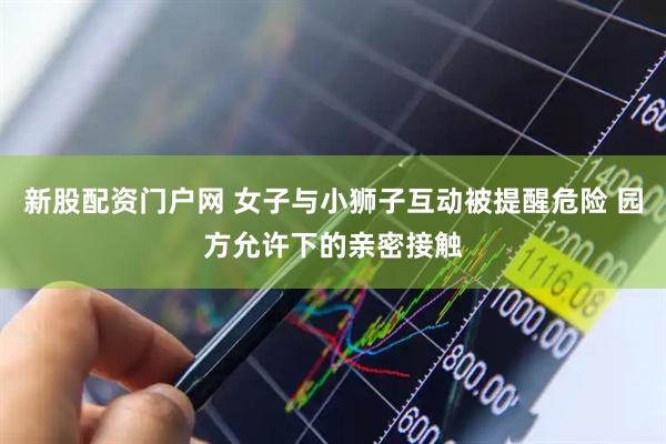 新股配资门户网 女子与小狮子互动被提醒危险 园方允许下的亲密接触