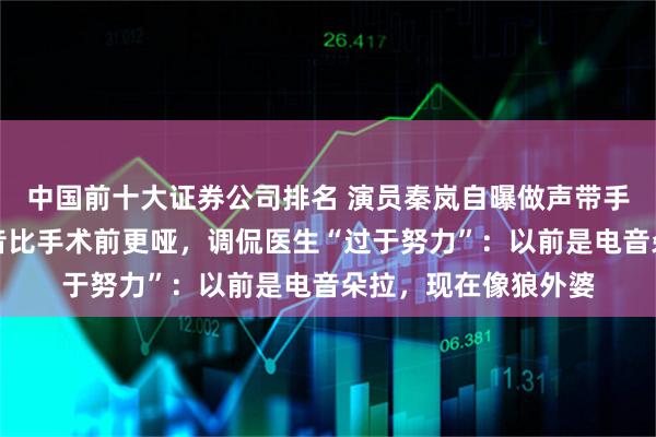 中国前十大证券公司排名 演员秦岚自曝做声带手术后效果不佳，嗓音比手术前更哑，调侃医生“过于努力”：以前是电音朵拉，现在像狼外婆