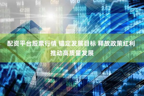 配资平台股票行情 锚定发展目标 释放政策红利 推动高质量发展