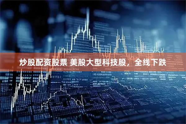 炒股配资股票 美股大型科技股，全线下跌