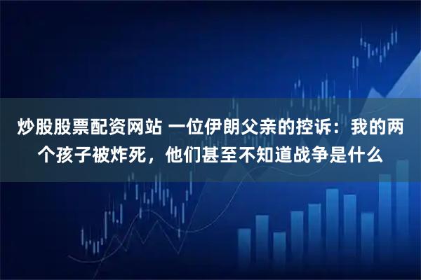 炒股股票配资网站 一位伊朗父亲的控诉：我的两个孩子被炸死，他们甚至不知道战争是什么