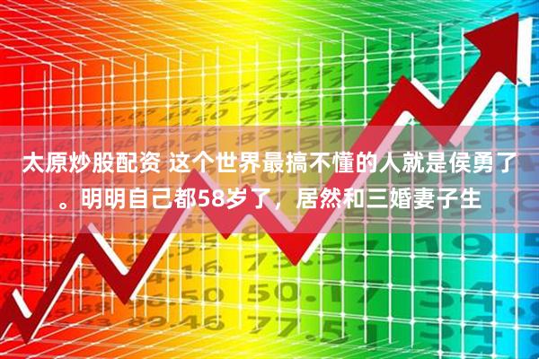 太原炒股配资 这个世界最搞不懂的人就是侯勇了。明明自己都58岁了，居然和三婚妻子生