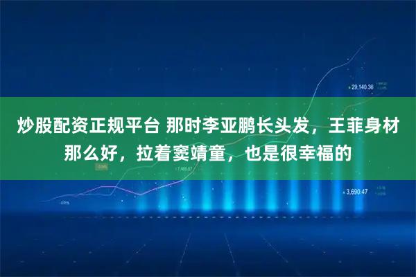 炒股配资正规平台 那时李亚鹏长头发，王菲身材那么好，拉着窦靖童，也是很幸福的