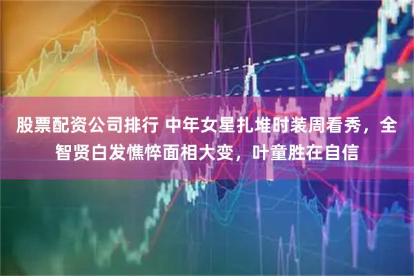 股票配资公司排行 中年女星扎堆时装周看秀，全智贤白发憔悴面相大变，叶童胜在自信