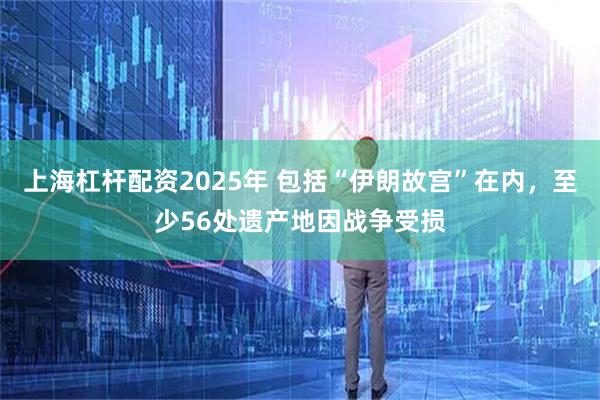 上海杠杆配资2025年 包括“伊朗故宫”在内，至少56处遗产地因战争受损