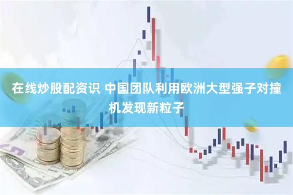 在线炒股配资识 中国团队利用欧洲大型强子对撞机发现新粒子