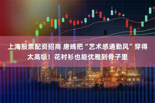 上海股票配资招商 唐嫣把“艺术感通勤风”穿得太高级！花衬衫也能优雅到骨子里