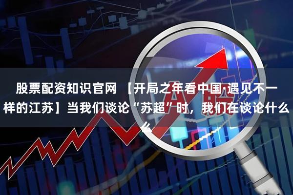 股票配资知识官网 【开局之年看中国·遇见不一样的江苏】当我们谈论“苏超”时，我们在谈论什么