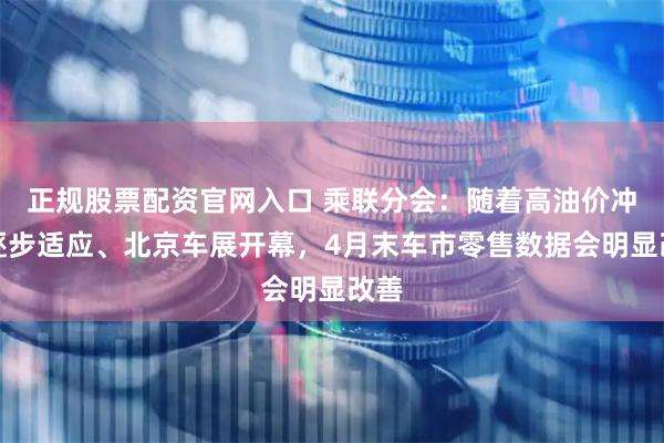 正规股票配资官网入口 乘联分会：随着高油价冲击逐步适应、北京车展开幕，4月末车市零售数据会明显改善