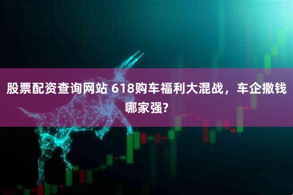 股票配资查询网站 618购车福利大混战，车企撒钱哪家强?